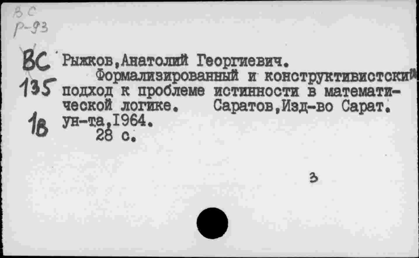 ﻿ъс
р-31
ВС Рыжков,Анатолий Георгиевич.
. Формализированный и конструктивистски 135 подход к проблеме истинности в математической логике.	Саратов,Изд-во Сарат.
Ив ун-та,1964.
'О 28 с.
ъ